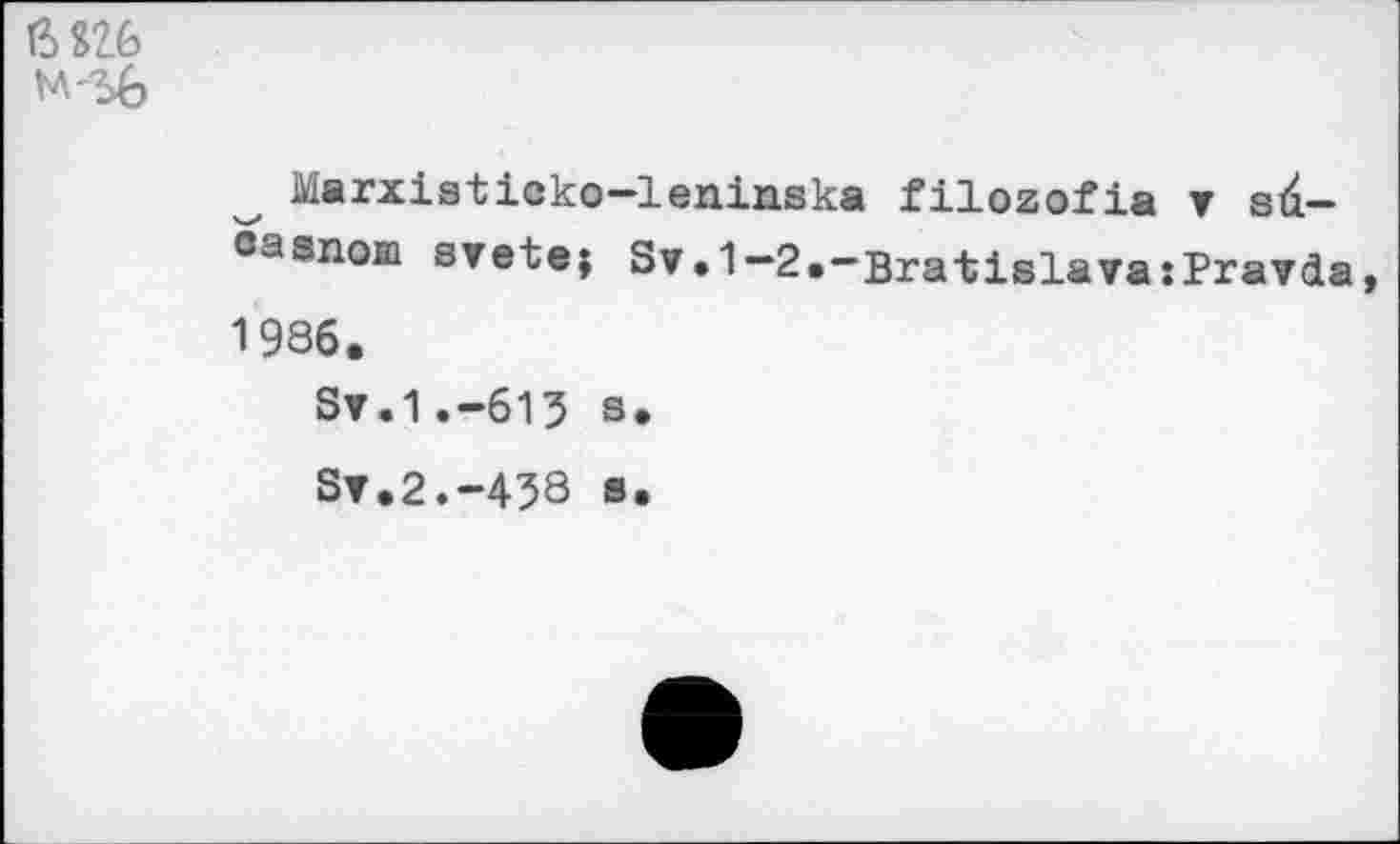 ﻿6826
М'Ъб
Marxietieko-leniaska filozofia v sd-casnom svete; Sv.1-2.“Bratislava:Pravda 1986.
Sv.1.-615 s.
Sv.2.-438 s.